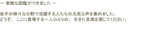 -素敵な図鑑ができました- 岩手の様々な分野で活躍する人たちの元気な声を集めました。どうぞ、ここに登場する一人ひとりの、生きた言葉を感じてください。